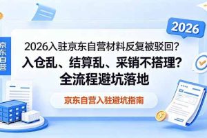 （18856期）2026入驻京东自营材料反复被驳回？入仓乱、结算乱、采销不搭理？全流程避坑落地
