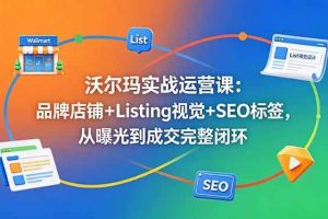 （18740期）沃尔玛实战运营课：品牌店铺+Listing视觉+SEO标签，从曝光到成交完整闭环