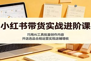 小红书带货实战进阶课：巧用AI工具批量创作内容，开店选品合规运营实现店铺增收
