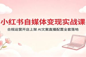 小红书自媒体变现实战课：合规运营开店上架，AI文案直播配置全套落地